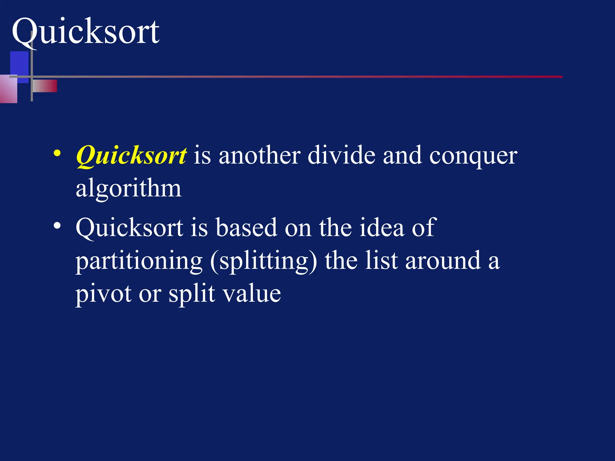 Quicksort
• Quicksort is another divide and conquer
algorithm
• Quicksort is based on the idea of
partitioning (splitting) the list around a
pivot or split value
 