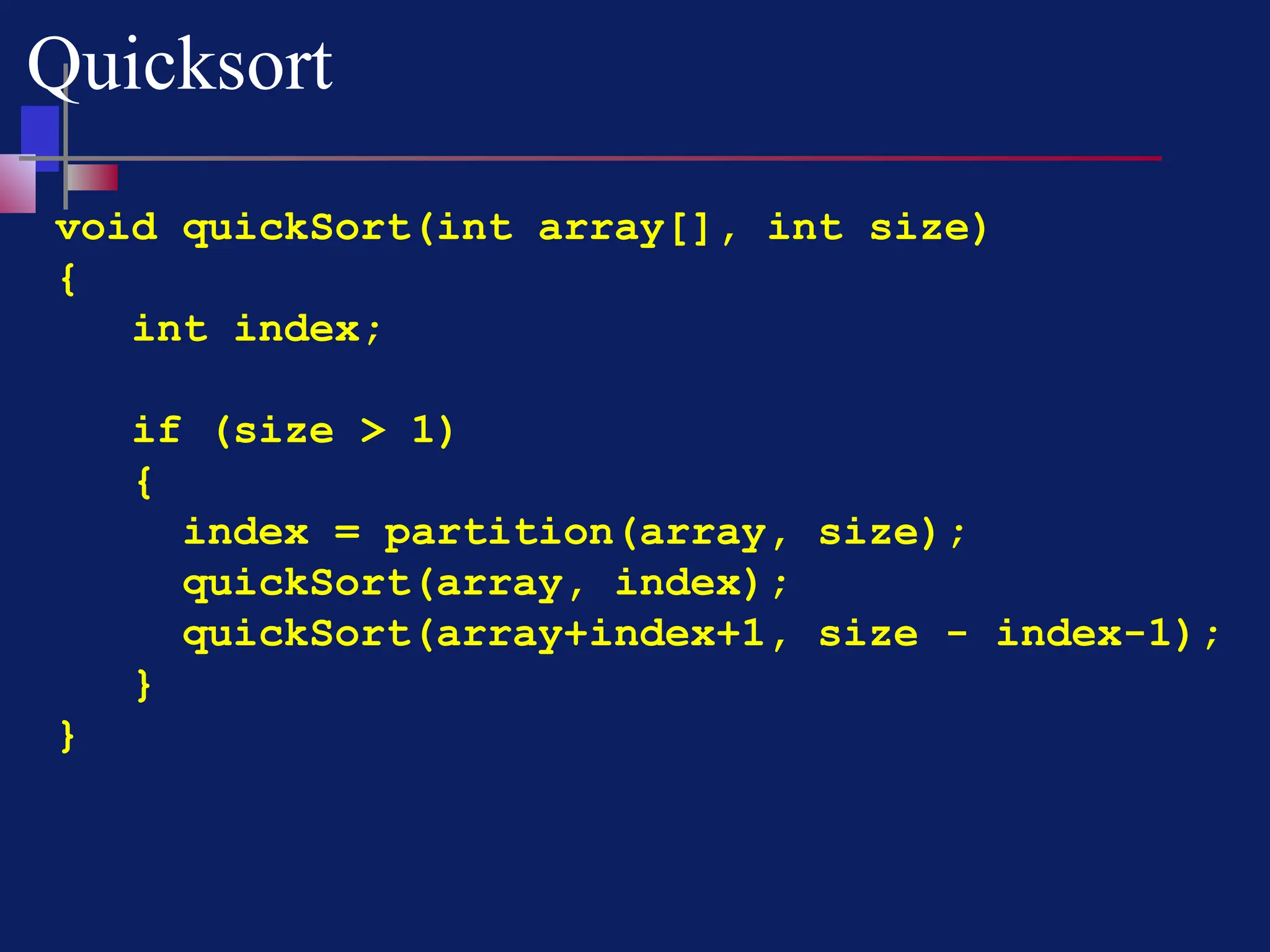 void quickSort(int array[], int size)
{
int index;
if (size > 1)
{
index = partition(array, size);
quickSort(array, index);
quickSort(array+index+1, size - index-1);
}
}
Quicksort
 