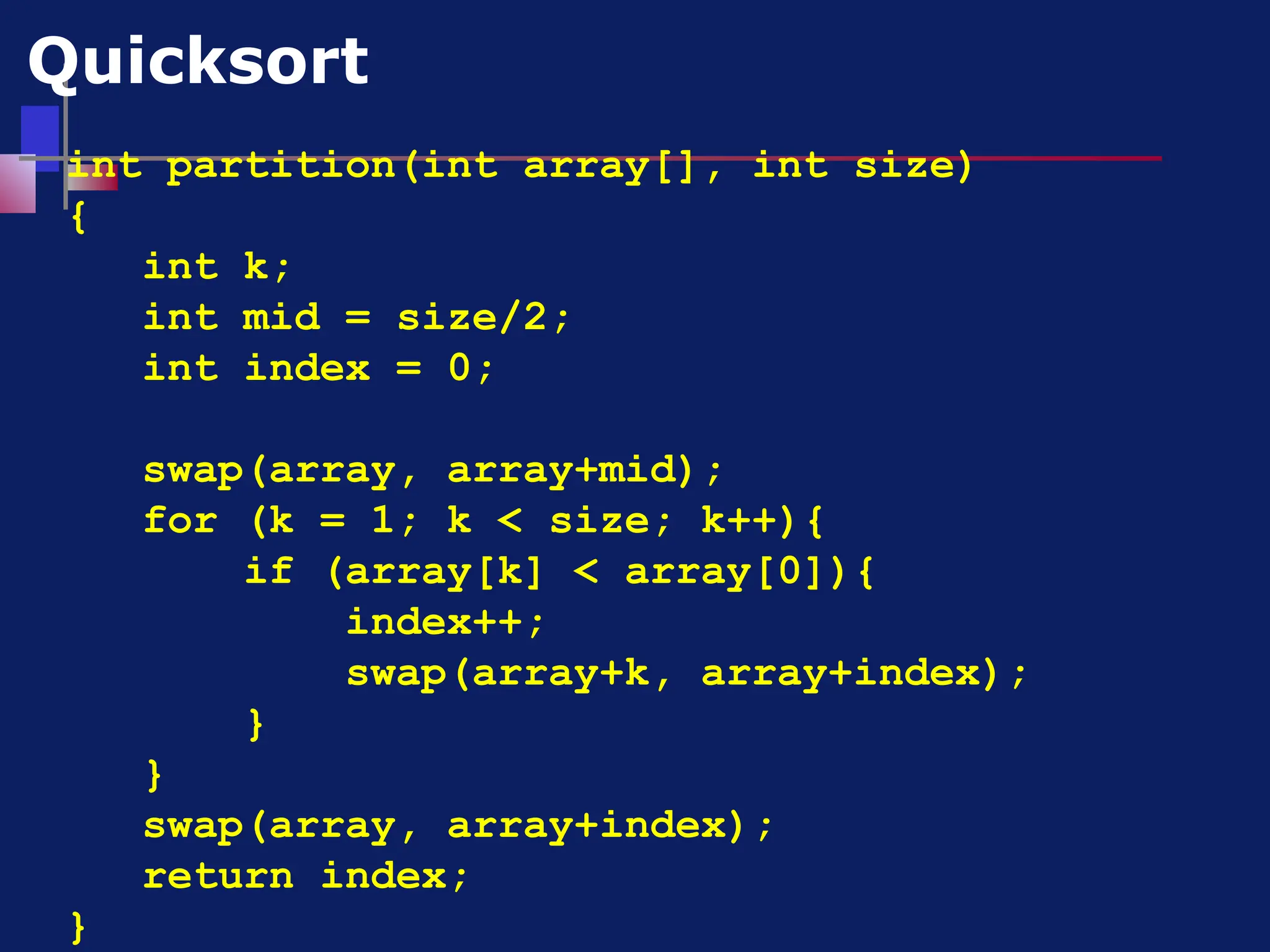 int partition(int array[], int size)
{
int k;
int mid = size/2;
int index = 0;
swap(array, array+mid);
for (k = 1; k < size; k++){
if (array[k] < array[0]){
index++;
swap(array+k, array+index);
}
}
swap(array, array+index);
return index;
}
Quicksort
 