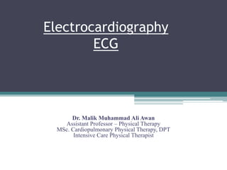 Electrocardiography
ECG
Dr. Malik Muhammad Ali Awan
Assistant Professor – Physical Therapy
MSc. Cardiopulmonary Physical Therapy, DPT
Intensive Care Physical Therapist
 
