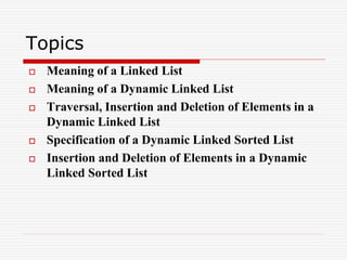 Topics
 Meaning of a Linked List
 Meaning of a Dynamic Linked List
 Traversal, Insertion and Deletion of Elements in a
Dynamic Linked List
 Specification of a Dynamic Linked Sorted List
 Insertion and Deletion of Elements in a Dynamic
Linked Sorted List
 
