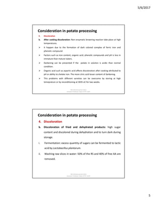 5/6/2017
5
Consideration in potato processing
4. Discoloration
b. After cooking discoloration: Non enzymatic browning reaction take place at high
temperatures.
 It happen due to the formation of dark colored complex of ferric iron and
phenolic compound.
 Factors such as iron content, organic acid, phenolic compounds and pH is less in
immature than mature tubers.
 Darkening can be prevented if the potato in solution is acidic than normal
condition.
 Organic acid such as aspartic acid affects discoloration after cooking attributed to
pH or ability to chelate iron. The more citric acid lesser content of darkening.
 This problems with different varieties can be overcome by storing at high
temeprature or by reconditioning at 3035 oC for two weeks.
Md rahmatuzzaman Rana
Assistant Professor, Dept of FET, SUST
Consideration in potato processing
4. Discoloration
b. Discoloration of fried and dehydrated products: high sugar
content and discolored during dehydration and to turn dark during
storage.
i. Fermentation: excess quantity of sugars can be fermented to lactic
acid by Lactobacillus plantarum.
ii. Washing raw slices in water: 50% of the RS and 40% of free AA are
removed.
Md rahmatuzzaman Rana
Assistant Professor, Dept of FET, SUST
 