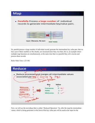 So, parallel process a large number of individual record, generate the intermediate key value pair, that we
have seen if these numbers or the chunks, are increased more than, two then, this is, an example where
multiple map functions are simultaneously, at the same time that is in parallel they will, execute and
process these records.
Refer Slide Time :( 25: 09)
Now, we will see the next phase that is called, ‘Reduced Operation’. So, after the map the intermediate
values, which is being generated, in the form of the key value pair will be used as the input for the
 