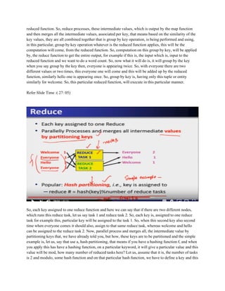 reduced function. So, reduce processes, these intermediate values, which is output by the map function
and then merges all the intermediate values, associated per key, that means based on the similarity of the
key values, they are all combined together that is group by key operation, is being performed and using,
in this particular, group by key operation whatever is the reduced function applies, this will be the
computation will come, from the reduced function. So, computation on this group by key, will be applied
by, the reduce function to get the entire output, for example if this is, the input which is, input to the
reduced function and we want to do a word count. So, now what it will do is, it will group by the key
when you say group by the key then, everyone is appearing twice. So, with everyone there are two
different values or two times, this everyone one will come and this will be added up by the reduced
function, similarly hello one is appearing once. So, group by key is, having only this tuple or entity
similarly for welcome. So, this particular reduced function, will execute in this particular manner.
Refer Slide Time :( 27: 05)
So, each key assigned to one reduce function and here we can say that if there are two different nodes,
which runs this reduce task, let us say task 1 and reduce task 2. So, each key is, assigned to one reduce
task for example this, particular key will be assigned to the task 1. So, when this second key also second
time when everyone comes it should also, assign to that same reduce task, whereas welcome and hello
can be assigned to the reduce task 2. Now, parallel process and merges all, the intermediate value by
partitioning keys that, we have already told you, but how, these keys are to be partitioned and the simple
example is, let us, say that use a, hash partitioning, that means if you have a hashing function f, and when
you apply this has have a hashing function, on a particular keyword, it will give a particular value and this
value will be mod, how many number of reduced tasks here? Let us, assume that it is, the number of tasks
is 2 and modulo, some hash function and on that particular hash function, we have to define a key and this
 