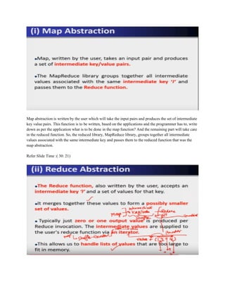 Map abstraction is written by the user which will take the input pairs and produces the set of intermediate
key value pairs. This function is to be written, based on the applications and the programmer has to, write
down as per the application what is to be done in the map function? And the remaining part will take care
in the reduced function. So, the reduced library, MapReduce library, groups together all intermediate
values associated with the same intermediate key and passes them to the reduced function that was the
map abstraction.
Refer Slide Time :( 30: 21)
 