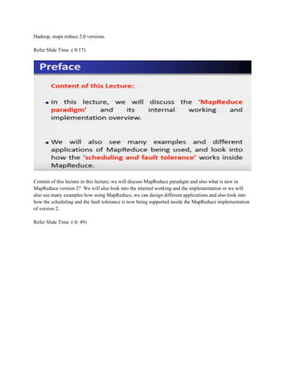 Hadoop, maps reduce 2.0 versions.
Refer Slide Time :( 0:17)
Content of this lecture in this lecture; we will discuss MapReduce paradigm and also what is new in
MapReduce version 2? We will also look into the internal working and the implementation or we will
also see many examples how using MapReduce, we can design different applications and also look into
how the scheduling and the fault tolerance is now being supported inside the MapReduce implementation
of version 2.
Refer Slide Time :( 0: 49)
 