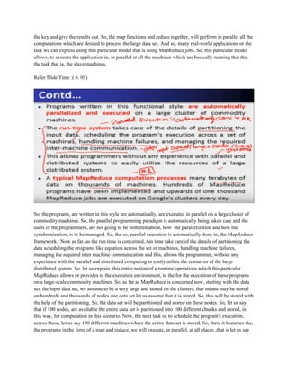 the key and give the results out. So, the map functions and reduce together, will perform in parallel all the
computations which are desired to process the large data set. And so, many real-world applications or the
task we can express using this particular model that is using MapReduce jobs. So, this particular model
allows, to execute the application in, in parallel at all the machines which are basically running that the,
the task that is, the slave machines.
Refer Slide Time :( 6: 05)
So, the programs, are written in this style are automatically, are executed in parallel on a large cluster of
commodity machines. So, the parallel programming paradigm is automatically being taken care and the
users or the programmers, are not going to be bothered about, how the parallelization and how the
synchronization, is to be managed. So, the so, parallel execution is automatically done in, the MapReduce
framework. Now as far, as the run time is concerned, run time take care of the details of partitioning the
data scheduling the programs like equation across the set of machines, handling machine failures,
managing the required inter machine communication and this, allows the programmer, without any
experience with the parallel and distributed computing to easily utilize the resources of the large
distributed system. So, let us explain, this entire notion of a runtime operations which this particular
MapReduce allows or provides to the execution environment, to the for the execution of these programs
on a large-scale commodity machines. So, as far as MapReduce is concerned now, starting with the data
set, the input data set, we assume to be a very large and stored on the clusters, that means may be stored
on hundreds and thousands of nodes one data set let us assume that it is stored. So, this will be stored with
the help of the partitioning. So, the data set will be partitioned and stored on these nodes. So, let us say
that if 100 nodes, are available the entire data set is partitioned into 100 different chunks and stored, in
this way, for computation in this scenario. Now, the next task is, to schedule the program's execution,
across these, let us say 100 different machines where the entire data set is stored. So, then, it launches the,
the programs in the form of a map and reduce, we will execute, in parallel, at all places ,that is let us say
 
