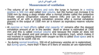 ‫الرئتين‬ ‫في‬ ‫التهوية‬ ‫قياس‬
Measurement of ventilation
• The volume of air that enters and exits the lungs in humans in a resting
position is 500 mm and called tidal volume, but the human can increase it to
2500 mm by doing a deep inhaler after a normal inhaler called the protective
inhaler volume (Inspiration volume reserve IVR) and can be expelled a
quantity of air with a strong exhalation process after a normal exhalation
process in the output of 1500 mm air is known as expiratory reserve volume
ERV).
• At exercise or hard efforts called vital capacity VC remains after the deepest
exhalation amount of air in the aerobic alovli or alvear is estimated at 1500
mm and this is called residual volume and because the inside air does not
reach all the alveoli and and remains in the respiratory tract, which makes it
not involved in supplying blood with oxygen so this is called dead space and is
estimated to be worth 150 ml.
• So during normal breathing, 350 ml of pulmonary vesicles air is replenished,
but during sports, more than 4 liters of 6 liters of vesicles air are replenished.
Bio 314 Respiratory system and control of
respiration  Prof Alhimaidi Ahmad R
 