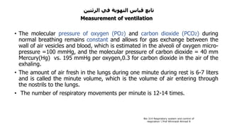 ‫الرئتين‬ ‫في‬ ‫التهوية‬ ‫قياس‬ ‫تابع‬
Measurement of ventilation
• The molecular pressure of oxygen (PO2) and carbon dioxide (PCO2) during
normal breathing remains constant and allows for gas exchange between the
wall of air vesicles and blood, which is estimated in the alveoli of oxygen micro-
pressure =100 mmHg, and the molecular pressure of carbon dioxide = 40 mm
Mercury(Hg) vs. 195 mmHg per oxygen,0.3 for carbon dioxide in the air of the
exhaling.
• The amount of air fresh in the lungs during one minute during rest is 6-7 liters
and is called the minute volume, which is the volume of air entering through
the nostrils to the lungs.
• The number of respiratory movements per minute is 12-14 times.
Bio 314 Respiratory system and control of
respiration  Prof Alhimaidi Ahmad R
 