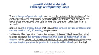 ‫التنفس‬ ‫غازات‬ ‫تبادل‬ ‫تابع‬
Exchange of respiratory Gases
• The exchange of gases is rapid due to the large area of the surface of the
exchange thin cell membrane separating the air follicles and between the
blood does not exceed two cells where the operation takes less than a
second.
• and on this the arterial blood that leaves the lungs is oxygen pressure and
carbon dioxide 100, 40 mmHg, respectively.
• In tissues, the opposite occurs, i.e. oxygen is transmitted from the blood
to cells because the oxygen pressure in the blood is higher than in the
tissues, while carbon dioxide is transmitted from cells to the blood because
carbon dioxide pressure is greater in the cells in the blood.(see the fig)
Bio 314 Respiratory system and control of respiration  Prof
Alhimaidi Ahmad R
 