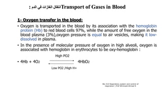 ‫الدم‬ ‫في‬ ‫الغازات‬ ‫انتقال‬: Transport of Gases in Blood
1- Oxygen transfer in the blood:
• Oxygen is transported in the blood by its association with the hemoglobin
protein (Hb) to red blood cells 97%, while the amount of free oxygen in the
blood plasma (3%),oxygen pressure is equal to air vesicles, making it low-
dissolved in plasma.
• In the presence of molecular pressure of oxygen in high alveoli, oxygen is
associated with hemoglobin in erythrocytes to be oxy-hemoglobin :
High PO2
• 4Hb + 4O2 4HbO2
Low PO2 /High H+
Bio 314 Respiratory system and control of
respiration  Prof Alhimaidi Ahmad R
 