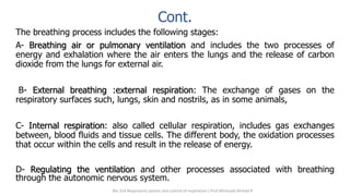 Cont.
The breathing process includes the following stages:
A- Breathing air or pulmonary ventilation and includes the two processes of
energy and exhalation where the air enters the lungs and the release of carbon
dioxide from the lungs for external air.
B- External breathing :external respiration: The exchange of gases on the
respiratory surfaces such, lungs, skin and nostrils, as in some animals,
C- Internal respiration: also called cellular respiration, includes gas exchanges
between, blood fluids and tissue cells. The different body, the oxidation processes
that occur within the cells and result in the release of energy.
D- Regulating the ventilation and other processes associated with breathing
through the autonomic nervous system.
Bio 314 Respiratory system and control of respiration  Prof Alhimaidi Ahmad R
 