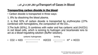 ‫الدم‬ ‫في‬ ‫الغازات‬ ‫انتقال‬ ‫تابع‬: Transport of Gases in Blood
Transporting carbon dioxide in the blood:
• Carbon dioxide is transported in three ways:
1. 8% by dissolving the blood plasma.
2. is that 92% of carbon dioxide is transported by erythrocytes (27%
combined with hemoglobins, the composition of Hb CO2..
3.The bulk (65%), It combines with water and has carbonic acid (H2CO3)
in red blood cells, which is ionizing to hydrogen and bicarbonate ions to
act as a blood-regulating solution (Buffer solution).
carbonic hydrogenaes Ioniting
• CO2 + H2O H2CO3 H+ + HCO3
Bio 314 Respiratory system and control of
respiration  Prof Alhimaidi Ahmad R
 