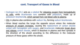 cont. Transport of Gases in Blood
• Hydrogen ion (H+) acts as a catalyst for releasing oxygen from hemoglobulin
to cells, while bicarbonate ions combine with potassium, made up of
potassium bicarbonate, which spread from red blood cells to plasma.
• CO2 in plasma also combines with sodium Na, forming sodium bicarbonate.
• When blood reaches the lungs the opposite occurs where the molecular
pressure of oxygen increases, causing the replacement of carbon dioxide
united with hemoglobin with oxygen, and bicarbonate molecules break down
and release carbon dioxide, which It dissolves in plasma and then spreads in
the direction of the alveoli according to the difference in the molecular
pressure of these gases within the alveoli.
Bio 314 Respiratory system and control of
respiration  Prof Alhimaidi Ahmad R
 