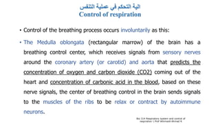 ‫التنفس‬ ‫عملية‬ ‫في‬ ‫التحكم‬ ‫الية‬
Control of respiration
• Control of the breathing process occurs involuntarily as this:
• The Medulla oblongata (rectangular marrow) of the brain has a
breathing control center, which receives signals from sensory nerves
around the coronary artery (or carotid) and aorta that predicts the
concentration of oxygen and carbon dioxide (CO2) coming out of the
heart and concentration of carbonic acid in the blood, based on these
nerve signals, the center of breathing control in the brain sends signals
to the muscles of the ribs to be relax or contract by autoimmune
neurons.
Bio 314 Respiratory system and control of
respiration  Prof Alhimaidi Ahmad R
 