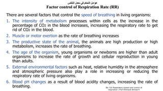 ‫التنفس‬ ‫معدل‬ ‫في‬ ‫التحكم‬ ‫عوامل‬
Factor control of Respiration Rate (RR)
There are several factors that control the speed of breathing in living organisms:
1. The intensity of metabolism processes within cells as the increase in the
percentage of CO2 in the blood increases, increasing the respiratory rate to get
rid of CO2 in the blood.
2. Muscle or motor exertion as the rate of breathing increases
3. The productive state of the animal, the animals are high production or high
metabolism, increases the rate of breathing.
4. The age of the organism, young organisms or newborns are higher than adult
organisms to increase the rate of growth and cellular reproduction in young
than adults.
5. External environmental factors such as heat, relative humidity in the atmosphere
and atmospheric pressure also play a role in increasing or reducing the
respiratory rate of living organisms.
6. Blood pH changes as a result of blood acidity changes, increasing the rate of
breathing.
 