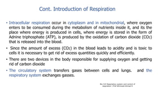 Cont. Introduction of Respiration
• Intracellular respiration occur in cytoplasm and in mitochondrial, where oxygen
enters to be consumed during the metabolism of nutrients inside it, and its the
place where energy is produced in cells, where energy is stored in the form of
Adnine triphosphate (ATP), is produced by the oxidation of carbon dioxide (CO2)
that is released into the blood.
• Since the amount of excess (CO2) in the blood leads to acidity and is toxic to
cells it is necessary to get rid of excess quantities quickly and efficiently.
• There are two devices in the body responsible for supplying oxygen and getting
rid of carbon dioxide
• The circulatory system transfers gases between cells and lungs. and the
respiratory system exchanges gasses.
Bio 314 Respiratory system and control of
respiration  Prof Alhimaidi Ahmad R
 