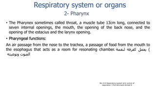 • The Pharynex sometimes called throat, a muscle tube 13cm long, connected to
seven internal openings, the mouth, the opening of the back nose, and the
opening of the estacius and the larynx opening.
• Pharyngeal functions:
An air passage from the nose to the trachea, a passage of food from the mouth to
the esophagus that acts as a room for resonating chamber. )‫يعمل‬‫كغرفة‬‫لنغمة‬
‫الصوت‬‫ونوعيته‬
Bio 314 Respiratory system and control of
respiration  Prof Alhimaidi Ahmad R
2- Pharynx
Respiratory system or organs
 