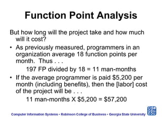 Function Point Analysis
But how long will the project take and how much
will it cost?
• As previously measured, programmers in an
organization average 18 function points per
month. Thus . . .
197 FP divided by 18 = 11 man-months
• If the average programmer is paid $5,200 per
month (including benefits), then the [labor] cost
of the project will be . . .
11 man-months X $5,200 = $57,200
 
