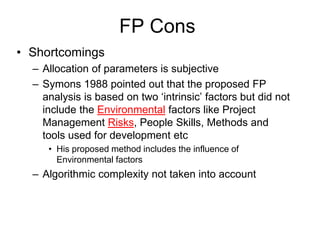FP Cons
• Shortcomings
– Allocation of parameters is subjective
– Symons 1988 pointed out that the proposed FP
analysis is based on two ‘intrinsic’ factors but did not
include the Environmental factors like Project
Management Risks, People Skills, Methods and
tools used for development etc
• His proposed method includes the influence of
Environmental factors
– Algorithmic complexity not taken into account
 