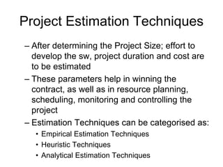 Project Estimation Techniques
– After determining the Project Size; effort to
develop the sw, project duration and cost are
to be estimated
– These parameters help in winning the
contract, as well as in resource planning,
scheduling, monitoring and controlling the
project
– Estimation Techniques can be categorised as:
• Empirical Estimation Techniques
• Heuristic Techniques
• Analytical Estimation Techniques
 