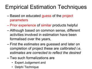 Empirical Estimation Techniques
– Based on educated guess of the project
parameters
– Prior experience of similar products helpful
– Although based on common sense, different
activities involved in estimation have been
formalised over the years,
– First the estimates are guessed and later on
completion of project these are calibrated i.e.
estimates are corrected to reflect the desired
– Two such formalizations are
• Expert Judgement and
• Delphi Technique
 