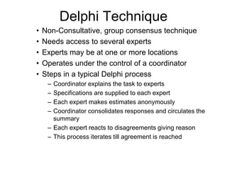 Delphi Technique
• Non-Consultative, group consensus technique
• Needs access to several experts
• Experts may be at one or more locations
• Operates under the control of a coordinator
• Steps in a typical Delphi process
– Coordinator explains the task to experts
– Specifications are supplied to each expert
– Each expert makes estimates anonymously
– Coordinator consolidates responses and circulates the
summary
– Each expert reacts to disagreements giving reason
– This process iterates till agreement is reached
 
