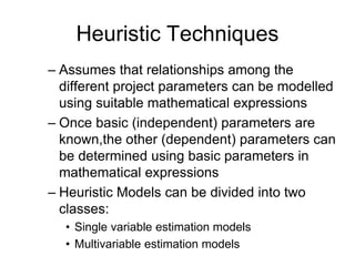 Heuristic Techniques
– Assumes that relationships among the
different project parameters can be modelled
using suitable mathematical expressions
– Once basic (independent) parameters are
known,the other (dependent) parameters can
be determined using basic parameters in
mathematical expressions
– Heuristic Models can be divided into two
classes:
• Single variable estimation models
• Multivariable estimation models
 