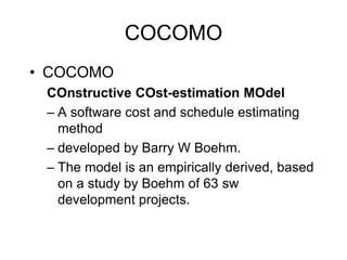 COCOMO
• COCOMO
COnstructive COst-estimation MOdel
– A software cost and schedule estimating
method
– developed by Barry W Boehm.
– The model is an empirically derived, based
on a study by Boehm of 63 sw
development projects.
 
