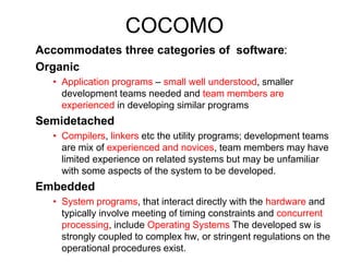 COCOMO
Accommodates three categories of software:
Organic
• Application programs – small well understood, smaller
development teams needed and team members are
experienced in developing similar programs
Semidetached
• Compilers, linkers etc the utility programs; development teams
are mix of experienced and novices, team members may have
limited experience on related systems but may be unfamiliar
with some aspects of the system to be developed.
Embedded
• System programs, that interact directly with the hardware and
typically involve meeting of timing constraints and concurrent
processing, include Operating Systems The developed sw is
strongly coupled to complex hw, or stringent regulations on the
operational procedures exist.
 
