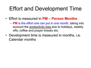Effort and Development Time
• Effort is measured in PM – Person Months
– PM is the effort one can put in one month, taking into
account the productivity loss due to holidays, weekly
offs, coffee and prayer breaks etc.
• Development time is measured in months, i.e.
Calendar months
 