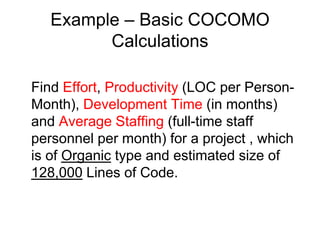 Example – Basic COCOMO
Calculations
Find Effort, Productivity (LOC per Person-
Month), Development Time (in months)
and Average Staffing (full-time staff
personnel per month) for a project , which
is of Organic type and estimated size of
128,000 Lines of Code.
 