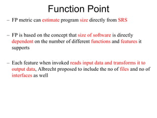 Function Point
– FP metric can estimate program size directly from SRS
– FP is based on the concept that size of software is directly
dependent on the number of different functions and features it
supports
– Each feature when invoked reads input data and transforms it to
output data, Albrecht proposed to include the no of files and no of
interfaces as well
 