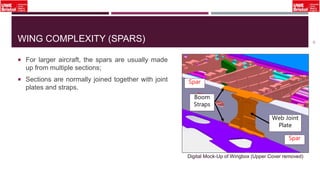 WING COMPLEXITY (SPARS)
 For larger aircraft, the spars are usually made
up from multiple sections;
 Sections are normally joined together with joint
plates and straps.
12
Web Joint
Plate
Boom
Straps
Spar
Spar
Digital Mock-Up of Wingbox (Upper Cover removed)
 