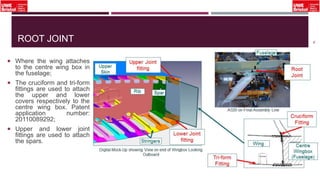 ROOT JOINT
 Where the wing attaches
to the centre wing box in
the fuselage;
 The cruciform and tri-form
fittings are used to attach
the upper and lower
covers respectively to the
centre wing box. Patent
application number:
20110089292;
 Upper and lower joint
fittings are used to attach
the spars.
18
 