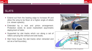 SLATS
 Extend out from the leading edge to increase lift and
allow the wing to be flown at a higher angle of attack
(i.e. slower speeds);
 Extended by a rack and pinion arrangement.
Protection exists to avoid inadvertent asymmetric
deployment of slats;
 Supported by slat tracks which run along a set of
rollers carrying the vertical and side loads;
 Slat Cans house the slat tracks when retracted and
act as a fuel boundary;
21
Cross-Sectional diagram of Slat arrangement
Aircraft Wing with Slats deployed
Slats
 