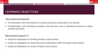 LEARNING OBJECTIVES
This Lecture (Lecture 6):
 Familiarisation with the functions of various structural components in an aircraft;
 Familiarisation with simplifying complex wing structure into an idealised structure for stress
analysis purposes;
Next lecture (Lecture 7):
 Impact of idealisation on bending of beam cross section;
 Impact of idealisation on shear flow and its distribution within the beam cross section;
 Impact of idealisation on torsion of beam cross section;
3
 