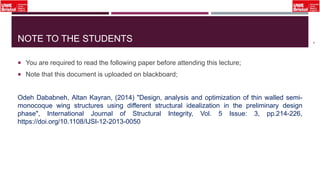 NOTE TO THE STUDENTS
 You are required to read the following paper before attending this lecture;
 Note that this document is uploaded on blackboard;
Odeh Dababneh, Altan Kayran, (2014) "Design, analysis and optimization of thin walled semi-
monocoque wing structures using different structural idealization in the preliminary design
phase", International Journal of Structural Integrity, Vol. 5 Issue: 3, pp.214-226,
https://doi.org/10.1108/IJSI-12-2013-0050
4
 