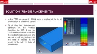 SOLUTION (FEA-DISPLACEMENTS)
 In the FEM, an upward 1,000N force is applied at the tip at
the location of the shear centre.
48
 By plotting the displacement
contours in the vertical
direction, i.e. U2, it can be
confirmed that at each section
the vertical displacements are
almost equal suggesting that
the load is applied at the
shear centre with no twist of
the section.
 