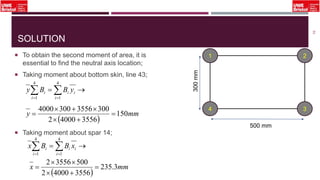 SOLUTION
 To obtain the second moment of area, it is
essential to find the neutral axis location;
 Taking moment about bottom skin, line 43;
 Taking moment about spar 14;
53
1 2
34
500 mm
300mm
  
4
1
4
1 i
ii
i
i yBBy
 
mmy 150
355640002
30035563004000




  
4
1
4
1 i
ii
i
i xBBx
 
mmx 3.235
355640002
50035562




 