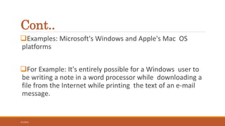 Cont..
Examples: Microsoft's Windows and Apple's Mac OS
platforms
For Example: It's entirely possible for a Windows user to
be writing a note in a word processor while downloading a
file from the Internet while printing the text of an e-mail
message.
3/1/2015
5
 