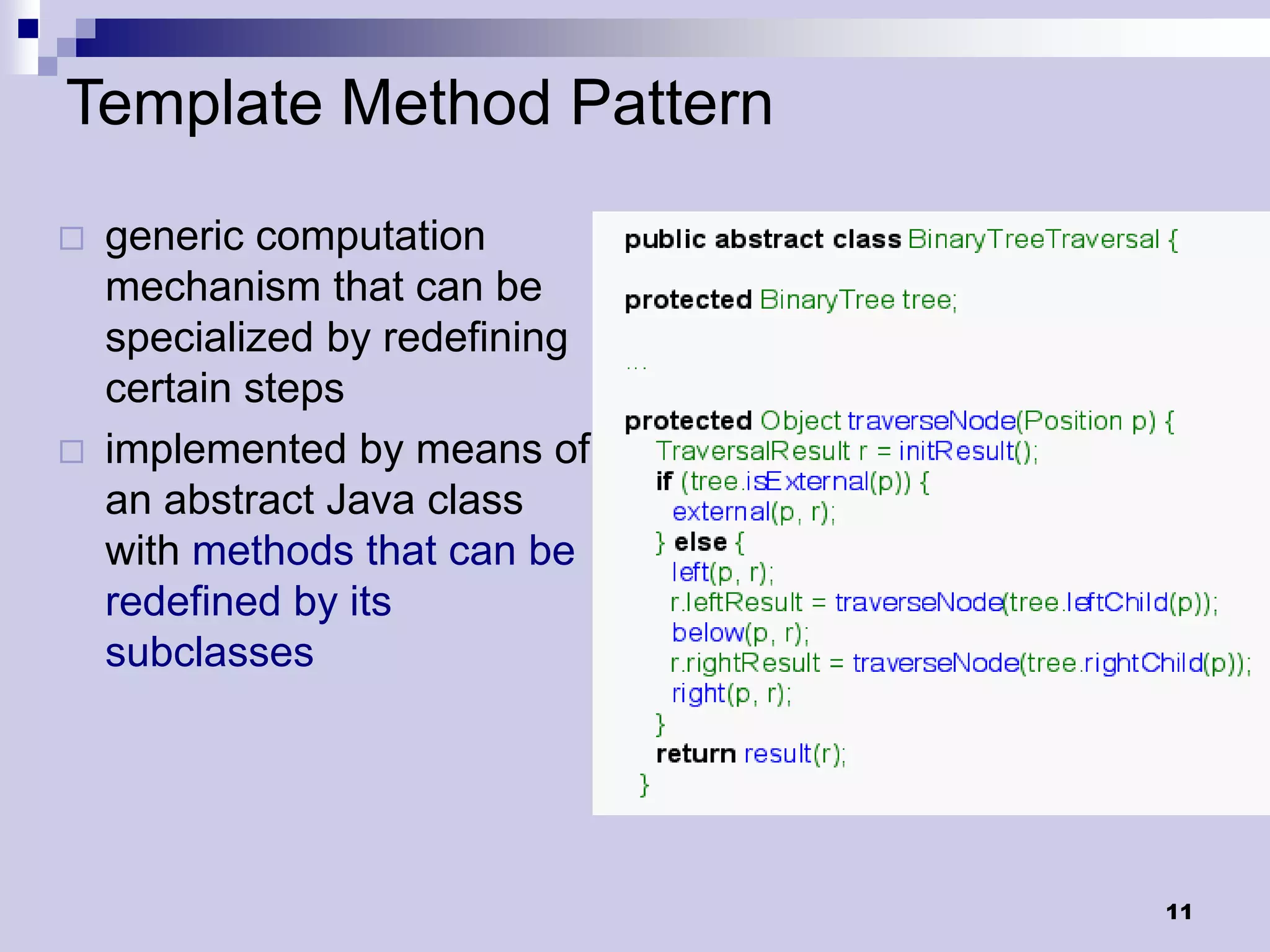 Template Method Pattern
   generic computation
    mechanism that can be
    specialized by redefining
    certain steps
   implemented by means of
    an abstract Java class
    with methods that can be
    redefined by its
    subclasses




                                11
 