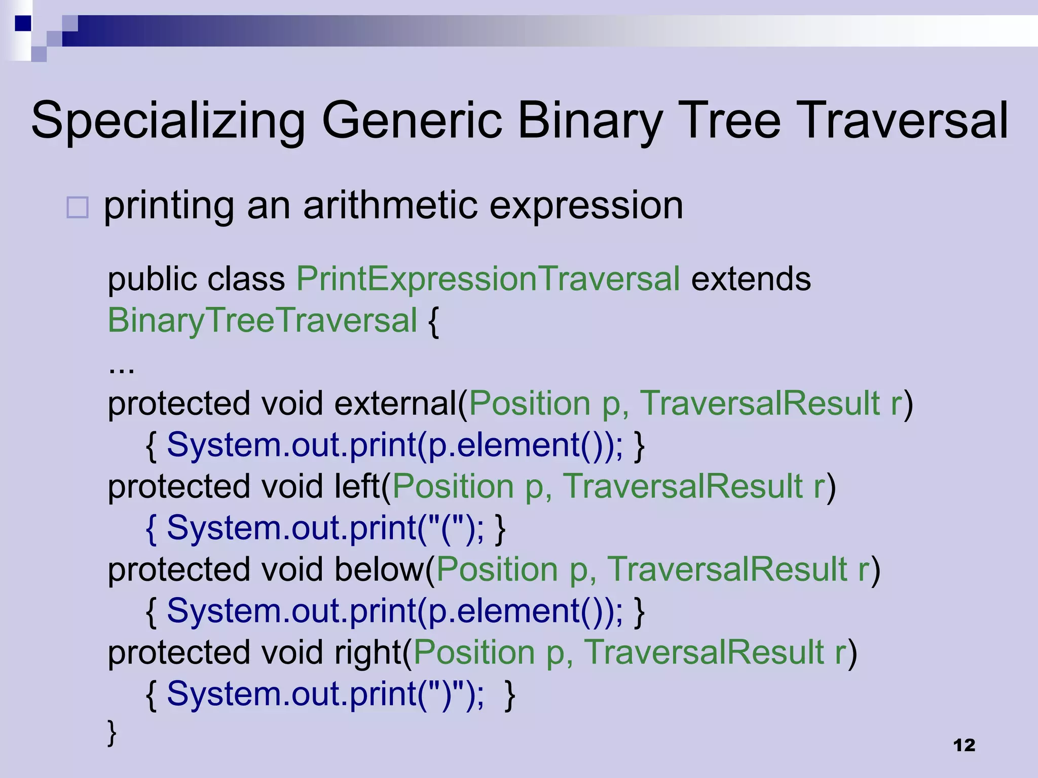 Specializing Generic Binary Tree Traversal
    printing an arithmetic expression
     public class PrintExpressionTraversal extends
     BinaryTreeTraversal {
     ...
     protected void external(Position p, TraversalResult r)
         { System.out.print(p.element()); }
     protected void left(Position p, TraversalResult r)
         { System.out.print("("); }
     protected void below(Position p, TraversalResult r)
         { System.out.print(p.element()); }
     protected void right(Position p, TraversalResult r)
         { System.out.print(")"); }
     }                                                        12
 