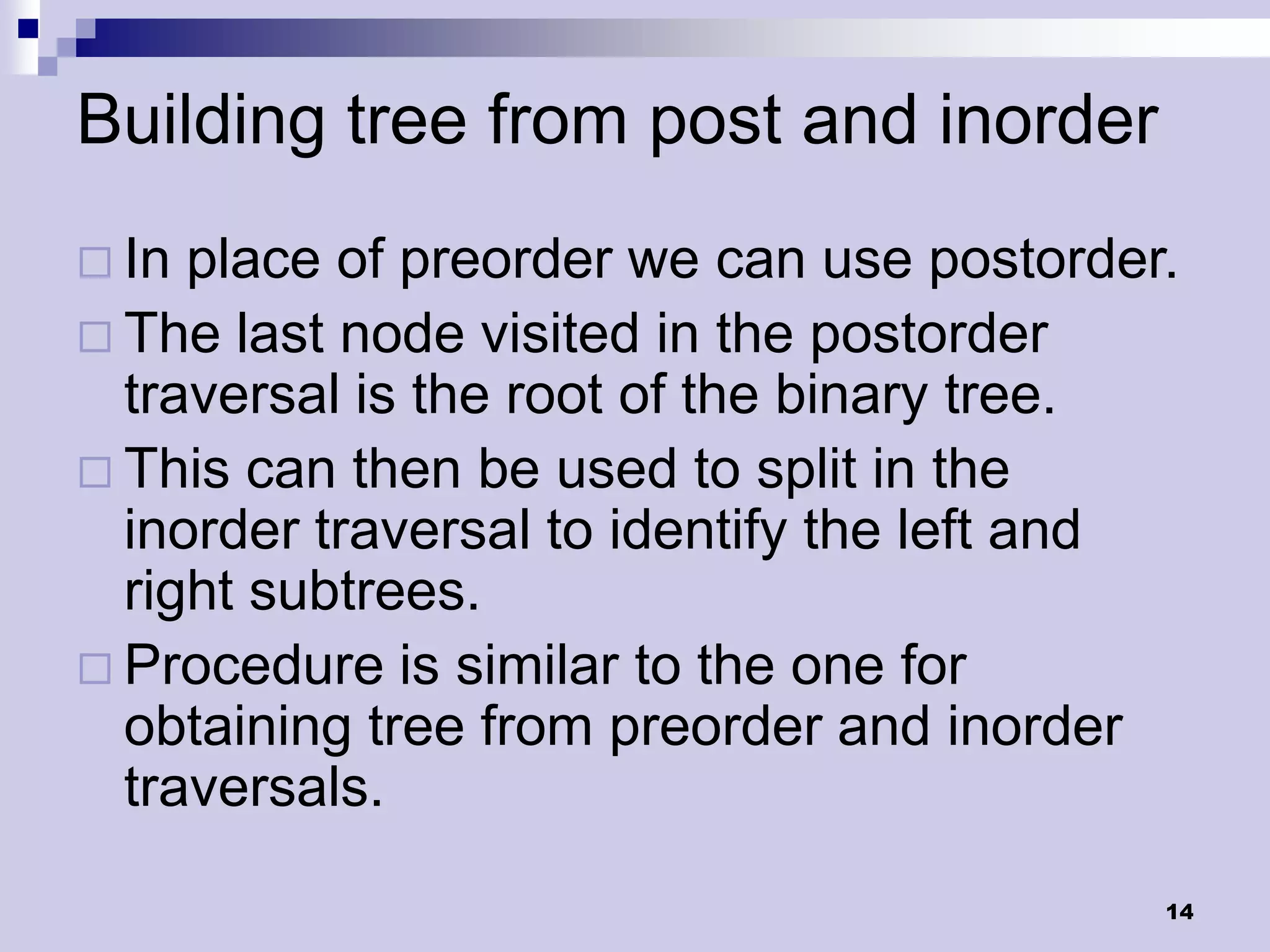 Building tree from post and inorder
 In place of preorder we can use postorder.
 The last node visited in the postorder
  traversal is the root of the binary tree.
 This can then be used to split in the
  inorder traversal to identify the left and
  right subtrees.
 Procedure is similar to the one for
  obtaining tree from preorder and inorder
  traversals.

                                           14
 