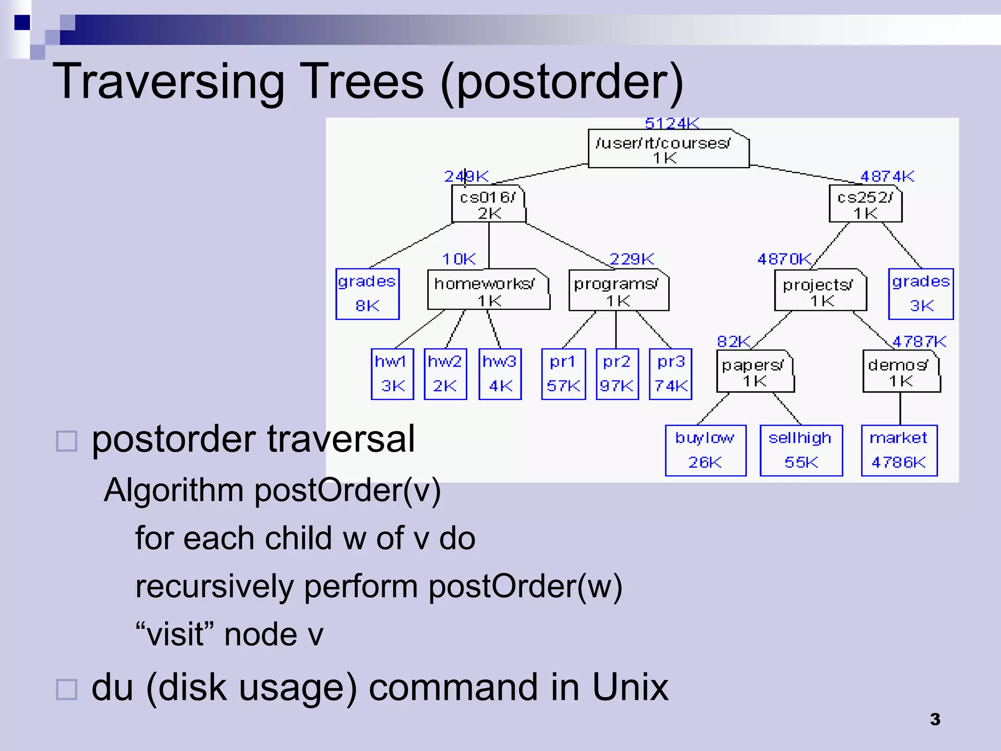 Traversing Trees (postorder)




   postorder traversal
    Algorithm postOrder(v)
      for each child w of v do
      recursively perform postOrder(w)
      “visit” node v
   du (disk usage) command in Unix
                                         3
 