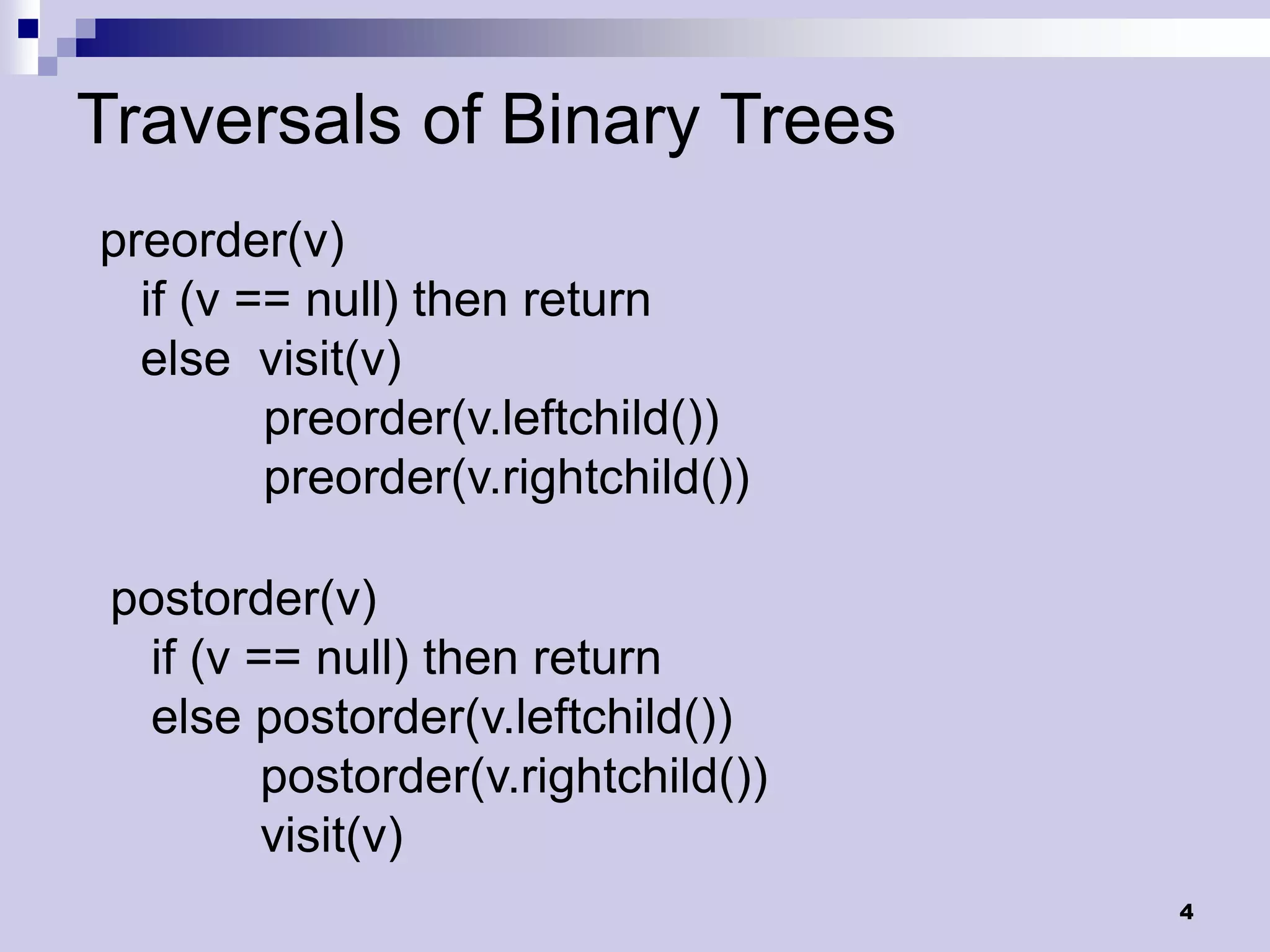 Traversals of Binary Trees
preorder(v)
  if (v == null) then return
  else visit(v)
         preorder(v.leftchild())
         preorder(v.rightchild())

 postorder(v)
  if (v == null) then return
  else postorder(v.leftchild())
         postorder(v.rightchild())
         visit(v)
                                     4
 