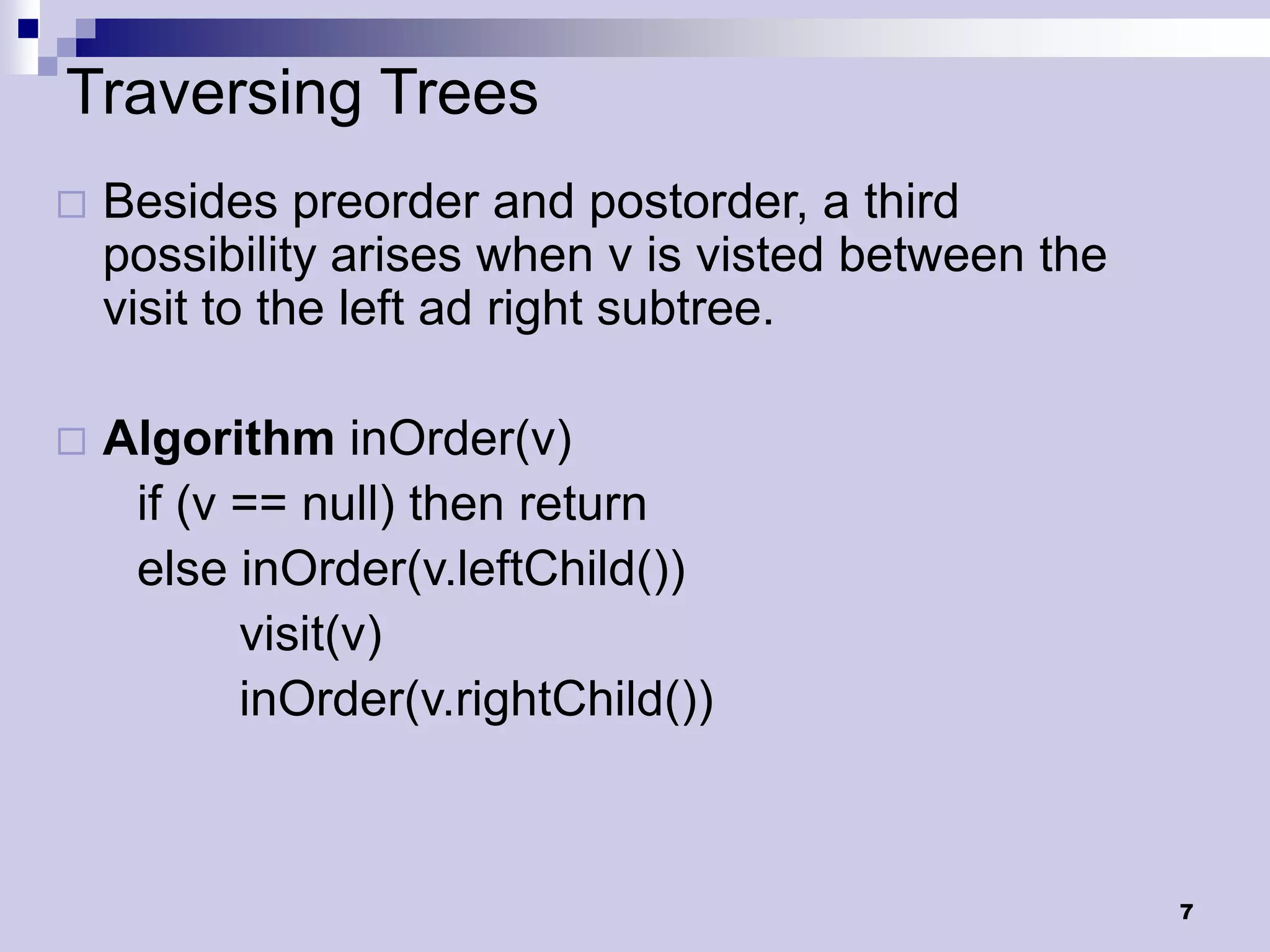 Traversing Trees
   Besides preorder and postorder, a third
    possibility arises when v is visted between the
    visit to the left ad right subtree.

   Algorithm inOrder(v)
     if (v == null) then return
     else inOrder(v.leftChild())
           visit(v)
           inOrder(v.rightChild())



                                                      7
 