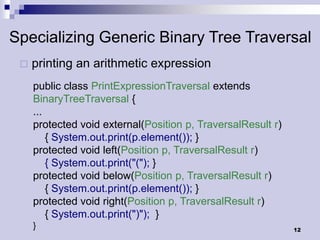 Specializing Generic Binary Tree Traversal
    printing an arithmetic expression
     public class PrintExpressionTraversal extends
     BinaryTreeTraversal {
     ...
     protected void external(Position p, TraversalResult r)
         { System.out.print(p.element()); }
     protected void left(Position p, TraversalResult r)
         { System.out.print("("); }
     protected void below(Position p, TraversalResult r)
         { System.out.print(p.element()); }
     protected void right(Position p, TraversalResult r)
         { System.out.print(")"); }
     }                                                        12
 