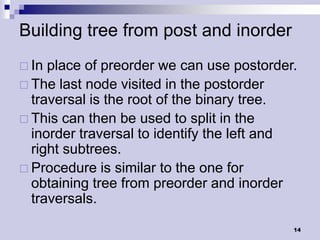 Building tree from post and inorder
 In place of preorder we can use postorder.
 The last node visited in the postorder
  traversal is the root of the binary tree.
 This can then be used to split in the
  inorder traversal to identify the left and
  right subtrees.
 Procedure is similar to the one for
  obtaining tree from preorder and inorder
  traversals.

                                           14
 