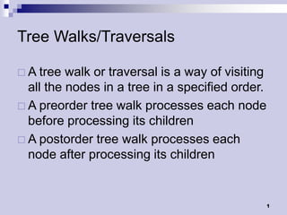 Tree Walks/Traversals

 A tree  walk or traversal is a way of visiting
  all the nodes in a tree in a specified order.
 A preorder tree walk processes each node
  before processing its children
 A postorder tree walk processes each
  node after processing its children


                                                   1
 